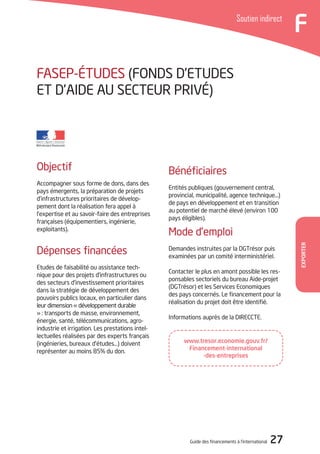 Guide des financements à l’international 27
FSoutien indirect
Exporter
FASEP-éTUDES (Fonds d’Etudes
et d’Aide au Secteur Privé)
Bénéficiaires
Entités publiques (gouvernement central,
provincial, municipalité, agence technique…)
de pays en développement et en transition
au potentiel de marché élevé (environ 100
pays éligibles).
Mode d’emploi
Demandes instruites par la DGTrésor puis
examinées par un comité interministériel.
Contacter le plus en amont possible les res-
ponsables sectoriels du bureau Aide-projet
(DGTrésor) et les Services Economiques
des pays concernés. Le financement pour la
réalisation du projet doit être identifié.
Informations auprès de la DIRECCTE.
Objectif
Accompagner sous forme de dons, dans des
pays émergents, la préparation de projets
d’infrastructures prioritaires de dévelop-
pement dont la réalisation fera appel à
l’expertise et au savoir-faire des entreprises
françaises (équipementiers, ingénierie,
exploitants).
Dépenses financées
Etudes de faisabilité ou assistance tech-
nique pour des projets d’infrastructures ou
des secteurs d’investissement prioritaires
dans la stratégie de développement des
pouvoirs publics locaux, en particulier dans
leur dimension « développement durable
» : transports de masse, environnement,
énergie, santé, télécommunications, agro-
industrie et irrigation. Les prestations intel-
lectuelles réalisées par des experts français
(ingénieries, bureaux d’études…) doivent
représenter au moins 85% du don.
www.tresor.economie.gouv.fr/
Financement-international
-des-entreprises
 