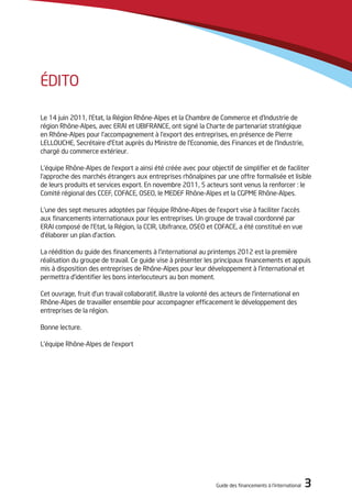 Guide des financements à l’international 3
édito
Le 14 juin 2011, l’Etat, la Région Rhône-Alpes et la Chambre de Commerce et d’Industrie de
région Rhône-Alpes, avec ERAI et UBIFRANCE, ont signé la Charte de partenariat stratégique
en Rhône-Alpes pour l’accompagnement à l’export des entreprises, en présence de Pierre
LELLOUCHE, Secrétaire d’Etat auprès du Ministre de l’Economie, des Finances et de l’Industrie,
chargé du commerce extérieur.
L’équipe Rhône-Alpes de l’export a ainsi été créée avec pour objectif de simplifier et de faciliter
l’approche des marchés étrangers aux entreprises rhônalpines par une offre formalisée et lisible
de leurs produits et services export. En novembre 2011, 5 acteurs sont venus la renforcer : le
Comité régional des CCEF, COFACE, OSEO, le MEDEF Rhône-Alpes et la CGPME Rhône-Alpes.
L’une des sept mesures adoptées par l’équipe Rhône-Alpes de l’export vise à faciliter l’accès
aux financements internationaux pour les entreprises. Un groupe de travail coordonné par
ERAI composé de l’Etat, la Région, la CCIR, Ubifrance, OSEO et COFACE, a été constitué en vue
d’élaborer un plan d’action.
La réédition du guide des financements à l’international au printemps 2012 est la première
réalisation du groupe de travail. Ce guide vise à présenter les principaux financements et appuis
mis à disposition des entreprises de Rhône-Alpes pour leur développement à l’international et
permettra d’identifier les bons interlocuteurs au bon moment.
Cet ouvrage, fruit d’un travail collaboratif, illustre la volonté des acteurs de l’international en
Rhône-Alpes de travailler ensemble pour accompagner efficacement le développement des
entreprises de la région.
Bonne lecture.
L’équipe Rhône-Alpes de l’export
 