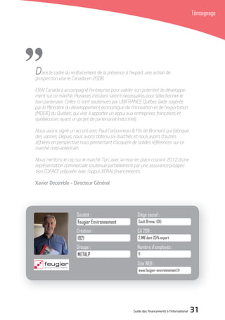 Guide des financements à l’international 31
Témoignage
Société : Siège social :
CA 2011 :
Nombre d’employés :
1821
Création :
11
2,1M€ dont 25% export
Sault Brenaz (01)Feugier Environnement
Dans le cadre du renforcement de la présence à l’export, une action de
prospection vise le Canada en 2008.
ERAI Canada a accompagné l’entreprise pour valider son potentiel de développe-
ment sur ce marché. Plusieurs missions seront nécessaires pour sélectionner le
bon partenaire. Celles-ci sont soutenues par UBIFRANCE Québec (aide cogérée
par le Ministère du développement économique de l’innovation et de l’exportation
(MDEIE) du Québec, qui vise à apporter un appui aux entreprises françaises et
québécoises ayant un projet de partenariat industriel).
Nous avons signé un accord avec Paul Carbonneau & Fils de Bromont qui fabrique
des vannes. Depuis, nous avons obtenu six marchés et nous avons d’autres
affaires en perspective nous permettant d’acquérir de solides références sur ce
marché nord-américain.
Nous mettons le cap sur le marché Turc avec la mise en place courant 2012 d’une
représentation commerciale soutenue partiellement par une assurance prospec-
tion COFACE préparée avec l’appui d’ERAI ﬁnancements.
Xavier decomble – directeur Général
Site WEB :
www.feugier-environnement.fr
METALP
Groupe :
"
 
