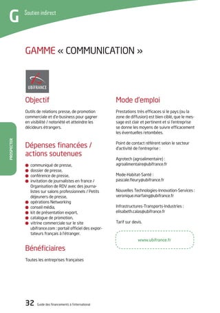32 Guide des financements à l’international
Prospecter
Soutien indirect
G
Mode d’emploi
Prestations très efficaces si le pays (ou la
zone de diffusion) est bien ciblé, que le mes-
sage est clair et pertinent et si l’entreprise
se donne les moyens de suivre efficacement
les éventuelles retombées.
Point de contact référent selon le secteur
d’activité de l’entreprise :
Agrotech (agroalimentaire) :
agroalimentaire@ubifrance.fr
Mode-Habitat-Santé :
pascale.fleury@ubifrance.fr
Nouvelles Technologies-Innovation-Services :
veronique.marfaing@ubifrance.fr
Infrastructures-Transports-Industries :
elisabeth.calas@ubifrance.fr
Tarif sur devis.
Objectif
Outils de relations presse, de promotion
commerciale et d’e-business pour gagner
en visibilité / notoriété et atteindre les
décideurs étrangers.
Dépenses financées /
actions soutenues
communiqué de presse,
dossier de presse,
conférence de presse,
invitation de journalistes en france /
Organisation de RDV avec des journa-
listes sur salons professionnels / Petits
déjeuners de presse,
opérations Networking
conseil média,
kit de présentation export,
catalogue de promotion,
vitrine commerciale sur le site
ubifrance.com : portail officiel des expor-
tateurs français à l’étranger.
Bénéficiaires
Toutes les entreprises françaises
GAMME « COMMUNICATION »
www.ubifrance.fr
 