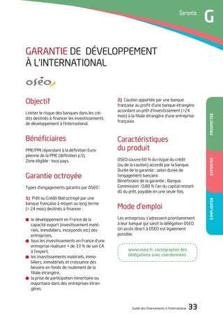 Guide des financements à l’international 33
Temoignage
A
S’ImPlAnTEREXPORTERPROSPECTER
Garantie
G
www.oseo.fr, cartographie des
délégations avec coordonnées.
2) Caution apportée par une banque
française au profit d’une banque étrangère
accordant un prêt d’investissement (>24
mois) à la filiale étrangère d’une entreprise
française.
Caractéristiques
du produit
oSEo couvre 60 % du risque du crédit
(ou de la caution) accordé par la banque.
durée de la garantie : selon durée de
l’engagement bancaire.
Bénéficiaire de la garantie : Banque.
Commission : 0,80 % l’an du capital restant
dû du prêt, payable en une seule fois.
Mode d’emploi
Les entreprises s’adressent prioritairement
à leur banque qui saisit la délégation oSEo.
Un accès direct à oSEo est également
possible.
objectif
Limiter le risque des banques dans les cré-
dits destinés à financer les investissements
de développement à l’international.
Bénéficiaires
PME/PMi répondant à la définition Euro-
péenne de la PME (définition p.5).
Zone éligible : tous pays.
Garantie octroyée
types d’engagements garantis par oSEo :
1) Prêt ou Crédit-Bail octroyé par une
banque française à moyen ou long terme
(> 24 mois) destinés à financer :
le développement en France de la
capacité export (investissement maté-
riels, immobiliers, incorporels etc) des
entreprises,
tous les investissements en France d’une
entreprise réalisant + de 33 % de son CA
à l’export,
les investissements matériels, immo-
biliers, immatériels et croissance des
besoins en fonds de roulement de la
filiale étrangère,
la prise de participation minoritaire ou
majoritaire dans des entreprises étran-
gères.
GARANtiE dE déVELoPPEMENt
à L’iNtERNAtioNAL
 