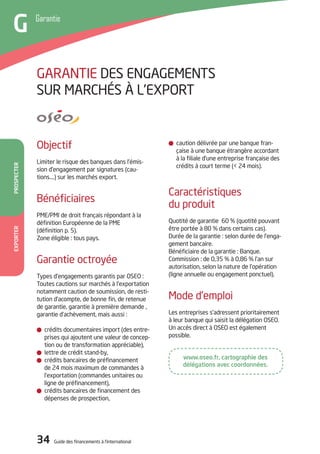 34 Guide des financements à l’international34 Guide des financements à l’international
PROSPECTEREXPORTER
Garantie
G
caution délivrée par une banque fran-
çaise à une banque étrangère accordant
à la filiale d’une entreprise française des
crédits à court terme (< 24 mois).
Caractéristiques
du produit
Quotité de garantie 60 % (quotité pouvant
être portée à 80 % dans certains cas).
durée de la garantie : selon durée de l’enga-
gement bancaire.
Bénéficiaire de la garantie : Banque.
Commission : de 0,35 % à 0,86 % l’an sur
autorisation, selon la nature de l’opération
(ligne annuelle ou engagement ponctuel).
Mode d’emploi
Les entreprises s’adressent prioritairement
à leur banque qui saisit la délégation oSEo.
Un accès direct à oSEo est également
possible.
objectif
Limiter le risque des banques dans l’émis-
sion d’engagement par signatures (cau-
tions….) sur les marchés export.
Bénéficiaires
PME/PMi de droit français répondant à la
définition Européenne de la PME
(définition p. 5).
Zone éligible : tous pays.
Garantie octroyée
types d’engagements garantis par oSEo :
toutes cautions sur marchés à l’exportation
notamment caution de soumission, de resti-
tution d’acompte, de bonne fin, de retenue
de garantie, garantie à première demande ,
garantie d’achèvement, mais aussi :
crédits documentaires import (des entre-
prises qui ajoutent une valeur de concep-
tion ou de transformation appréciable),
lettre de crédit stand-by,
crédits bancaires de préfinancement
de 24 mois maximum de commandes à
l’exportation (commandes unitaires ou
ligne de préfinancement),
crédits bancaires de financement des
dépenses de prospection,
GARANtiE dES ENGAGEMENtS
SUR MARCHéS à L’EXPoRt
www.oseo.fr, cartographie des
délégations avec coordonnées.
 