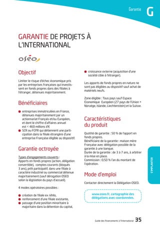 Guide des financements à l’international 35
S’ImPlAnTER
GGarantie
croissance externe (acquisition d’une
société cible à l’étranger).
Les apports de fonds propres en nature ne
sont pas éligibles au dispositif sauf achat de
matériels neufs.
Zone éligible : tous pays sauf Espace
Economique Européen (27 pays de l’Union +
Norvège, islande, Liechtenstein) et la Suisse.
Caractéristiques
du produit
Quotité de garantie : 50 % de l’apport en
fonds propres.
Bénéficiaire de la garantie : maison mère
Française avec délégation possible de la
garantie à une banque.
durée de la garantie : de 3 à 7 ans, à arbitrer
à la mise en place.
Commission : 0,50 % l’an du montant de
l’opération.
Mode d’emploi
Contacter directement la délégation oSEo.
www.oseo.fr, cartographie des
délégations avec coordonnées.
objectif
Limiter le risque d’échec économique pris
par les entreprises françaises qui investis-
sent en fonds propres dans des filiales à
l’étranger, détenues majoritairement.
Bénéficiaires
entreprises immatriculées en France,
détenues majoritairement par un
actionnariat Français et/ou Européen,
et dont le chiffre d’affaires annuel
est < 460 millions d’€
SCR ou FCPR qui détiennent une parti-
cipation dans la filiale étrangère d’une
entreprise Française éligible au dispositif.
Garantie octroyée
types d’engagements couverts :
Apports en fonds propres (action, obligation
convertible), comptes courants (bloqués
3 ans), prêt participatif, dans une filiale à
caractère industriel ou commercial détenue
majoritairement (sauf dérogation oSEo
selon la législation du pays d’accueil).
4 modes opératoires possibles :
création de filiale ex nihilo,
renforcement d’une filiale existante,
passage d’une position minoritaire à
majoritaire dans la détention du capital,
GARANtiE dE PRoJEtS à
L’iNtERNAtioNAL
 