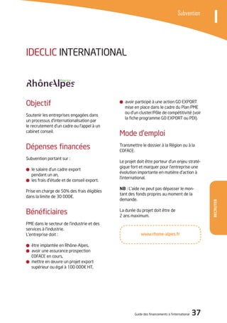 Guide des financements à l’international 37
Recruter
ISubvention
avoir participé à une action GO EXPORT
mise en place dans le cadre du Plan PME
ou d’un cluster/Pôle de compétitivité (voir
la fiche programme GO EXPORT ou PDI).
Mode d’emploi
Transmettre le dossier à la Région ou à la
COFACE.
Le projet doit être porteur d’un enjeu straté-
gique fort et marquer pour l’entreprise une
évolution importante en matière d’action à
l’international.
NB : L’aide ne peut pas dépasser le mon-
tant des fonds propres au moment de la
demande.
La durée du projet doit être de
2 ans maximum.
Objectif
Soutenir les entreprises engagées dans
un processus d’internationalisation par
le recrutement d’un cadre ou l’appel à un
cabinet conseil.
Dépenses financées
Subvention portant sur :
le salaire d’un cadre export
pendant un an,
les frais d’étude et de conseil export.
Prise en charge de 50% des frais éligibles
dans la limite de 30 000€.
Bénéficiaires
PME dans le secteur de l’industrie et des
services à l’industrie.
L’entreprise doit :
être implantée en Rhône-Alpes,
avoir une assurance prospection
COFACE en cours,
mettre en œuvre un projet export
supérieur ou égal à 100 000€ HT,
IDECLIC INTERNATIONAL
www.rhone-alpes.fr
 