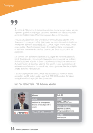 38 Guide des financements à l’international
Témoignage
"
Activité :
Société : Siège social :
CA 2011 :
Site WEB :
Nombre d’employés :
Vibratec
www.vibratec.fr
98 salariés (9 docteurs,
67 ingénieurs, 22 techniciens)
9,2 M€ dont 20% à l’export
Ecully (69)
Prestations de service dans les
domaines de l’acoustique et de la
vibration
Le choix de l’Allemagne s’est imposé car c’est un marché au moins deux fois plus
important que le marché français. Les clients allemands sont très techniques et
permettent d’obtenir des références reconnues dans le monde entier..
Il nous a fallu rapidement créer une structure et recruter pour l’aborder. ERAI
ﬁnancements nous a proposé de faire le point sur les soutiens existants et nous
a indiqué les différents dispositifs (OSEO, COFACE, Région Rhône-Alpes…). Nous
avons pu être informés des opportunités de complémentarité entre ces aides
et les limites en matière de cumul car cela n’est pas évident quand on lit les
prospectus.
Les sommes sont réellement signiﬁcatives au regard des montants dépensés.
Idéclic Stratégie volet international et innovation, soutien accordé par la Région
Rhône-Alpes, nous a permis d’obtenir une aide importante pour le recrutement
d’un cadre export (la moitié du salaire la 1ere année) et pour le recrutement de
nouvelles compétences techniques de haut niveau ayant une fonction associée
à notre démarche internationale.
L’assurance prospection de la COFACE nous a soutenu au maximum de ses
possibilités sur l’UE soit un budget garanti de 150 000€ pendant 3 ans pour
les dépenses liées à la prospection commerciale.
Jean-Paul KoVALEVSKY - PdG du Groupe Vibratec
(1)
Plus de 20% du CA réinvesti en R&D
 