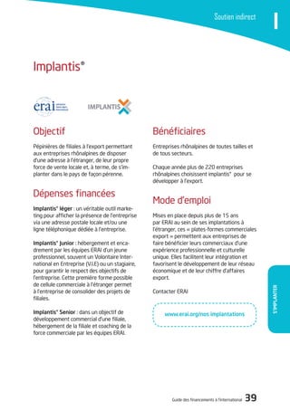 Guide des financements à l’international 39
S’ImPlAnTER
ISoutien indirect
Bénéficiaires
Entreprises rhônalpines de toutes tailles et
de tous secteurs.
Chaque année plus de 220 entreprises
rhônalpines choisissent implantis® pour se
développer à l’export.
Mode d’emploi
Mises en place depuis plus de 15 ans
par ERAi au sein de ses implantations à
l’étranger, ces « plates-formes commerciales
export » permettent aux entreprises de
faire bénéficier leurs commerciaux d’une
expérience professionnelle et culturelle
unique. Elles facilitent leur intégration et
favorisent le développement de leur réseau
économique et de leur chiffre d’affaires
export.
Contacter ERAi
objectif
Pépinières de filiales à l’export permettant
aux entreprises rhônalpines de disposer
d’une adresse à l’étranger, de leur propre
force de vente locale et, à terme, de s’im-
planter dans le pays de façon pérenne.
dépenses financées
Implantis® léger : un véritable outil marke-
ting pour afficher la présence de l’entreprise
via une adresse postale locale et/ou une
ligne téléphonique dédiée à l’entreprise.
Implantis® Junior : hébergement et enca-
drement par les équipes ERAi d’un jeune
professionnel, souvent un Volontaire inter-
national en Entreprise (V.i.E) ou un stagiaire,
pour garantir le respect des objectifs de
l’entreprise. Cette première forme possible
de cellule commerciale à l’étranger permet
à l’entreprise de consolider des projets de
filiales.
Implantis® Senior : dans un objectif de
développement commercial d’une filiale,
hébergement de la filiale et coaching de la
force commerciale par les équipes ERAi.
implantis®
www.erai.org/nos implantations
 