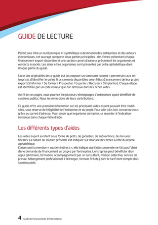 4 Guide des financements à l’international4 Guide des financements à l’international
Guide de lecture
Pensé pour être un outil pratique et synthétique à destination des entreprises et des acteurs
économiques, cet ouvrage comporte deux parties principales : des fiches présentant chaque
financement export disponible et une section carnet d’adresse présentant les organismes et
contacts associés. Les aides et les organismes sont présentés par ordre alphabétique dans
chaque partie du guide.
L’une des originalités de ce guide est de proposer un sommaire «projet » permettant aux en-
treprises d’identifier le ou les financements disponibles selon l’état d’avancement de leur projet
export (S’informer / Se former / Prospecter / Exporter / Recruter / S’implanter). Chaque étape
est identifiée par un code couleur que l’on retrouve dans les fiches aides.
Au fil de ces pages, vous pourrez lire plusieurs témoignages d’entreprises ayant bénéficié de
soutiens publics. Nous les remercions de leurs contributions.
Ce guide offre une première information sur les principales aides export pouvant être mobili-
sées, sous réserve de l’éligibilité de l’entreprise et du projet. Pour aller plus loin, contactez-nous
grâce au carnet d’adresse. Pour savoir quel organisme contacter, se reporter à l’indication
contenue dans chaque fiche d’aide.
Les différents types d’aides
Les aides export existent sous forme de prêts, de garanties, de subventions, de mesures
fiscales. La nature du soutien présenté est indiquée sur chacune des fiches à côté du repère
alphabétique.
Concernant la mention « soutien indirect », elle indique que l’aide concernée ne fait pas l’objet
d’une demande de financement en propre par l’entreprise. L’entreprise peut bénéficier d’un
appui (séminaire, formation, accompagnement par un consultant, mission collective, service de
presse, hébergement professionnel à l’étranger, formule RH etc.) dont le tarif tient compte d’un
soutien public.
 