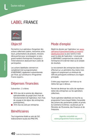 40 Guide des financements à l’international
Prospecter
Soutien indirect
L
Mode d’emploi
Dépôt du dossier par l’opérateur sur www.
ubifrance.fr/prestations/aides-a-l-export/
labellisation.html au plus tard 6,5 mois
avant la date de l’opération + envoi postal
à UBIFRANCE comportant les statuts de
l’entreprise et le dernier bilan ou le compte
de résultats.
Le recrutement des entreprises devra être
effectué sur un périmètre d’au moins trois
régions et comprenant un minimum de
30% de participants extérieurs à la région
principale.
Critère pays important : voir liste sur le
même lien que ci-dessus.
Permet de diminuer les coûts de représen-
tation des entreprises sur les opérations
collectives.
Toute opération labellisée est inscrite au
programme France lequel fédère l’ensemble
des actions des partenaires publics et privés
du Commerce Extérieur, soutenues par le
Ministère de l’Économie, des Finances et de
l’Industrie.
Objectif
Permettre à un opérateur d’organiser des
actions collectives (salons, rencontres ache-
teurs, présentations de produits, missions
découvertes) pour accompagner un plus
grand nombre d’entreprises françaises à
l’international en abaissant leurs coûts de
participation.
Les actions labellisées viennent en
complément de la programmation
d’UBIFRANCE, également subventionnée
par l’Etat, qui constitue le «Programme
France export».
Dépenses financées
Subvention : 2 critères
35% max de la somme des dépenses
opérationnelles du projet (hors frais de
fonctionnement de l’opérateur, hors frais
de voyage et de séjour des entreprises
participantes),
35% max du coût par entreprise.
Bénéficiaires
Tout organisme établi au sein de l’UE.
Indirectement toutes les PME/TPE.
LABEL FRANCE
Agenda consolidé sur
www.programme-france-export.fr
 