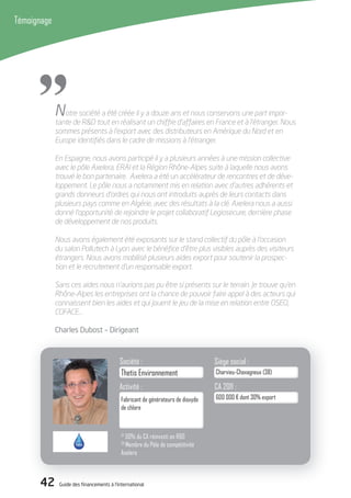 42 Guide des financements à l’international
Témoignage
42 Guide des financements à l’international
Thetis Environnement
Activité :
Fabricant de générateurs de dioxyde
de chlore
Société :
Charvieu-Chavagneux (38)
Siège social :
600 000 € dont 30% export
CA 2011 :
"Notre société a été créée il y a douze ans et nous conservons une part impor-
tante de R&D tout en réalisant un chiffre d’affaires en France et à l’étranger. Nous
sommes présents à l’export avec des distributeurs en Amérique du Nord et en
Europe identiﬁés dans le cadre de missions à l’étranger.
En Espagne, nous avons participé il y a plusieurs années à une mission collective
avec le pôle Axelera, ERAI et la Région Rhône-Alpes suite à laquelle nous avons
trouvé le bon partenaire. Axelera a été un accélérateur de rencontres et de déve-
loppement. Le pôle nous a notamment mis en relation avec d’autres adhérents et
grands donneurs d’ordres qui nous ont introduits auprès de leurs contacts dans
plusieurs pays comme en Algérie, avec des résultats à la clé. Axelera nous a aussi
donné l’opportunité de rejoindre le projet collaboratif Legiosecure, dernière phase
de développement de nos produits.
Nous avons également été exposants sur le stand collectif du pôle à l’occasion
du salon Pollutech à Lyon avec le bénéﬁce d’être plus visibles auprès des visiteurs
étrangers. Nous avons mobilisé plusieurs aides export pour soutenir la prospec-
tion et le recrutement d’un responsable export.
Sans ces aides nous n’aurions pas pu être si présents sur le terrain. Je trouve qu’en
Rhône-Alpes les entreprises ont la chance de pouvoir faire appel à des acteurs qui
connaissent bien les aides et qui jouent le jeu de la mise en relation entre OSEO,
COFACE…
Charles dubost – dirigeant
(1)
50% du CA réinvesti en R&D
(2)
Membre du Pôle de compétitivité
Axelera
 