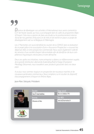Guide des financements à l’international 45
Temoignage
"
Activité :
Société : Siège social :
Site WEB :
www.les2marmottes.fr
Bon-en-chablais (74)
Infusions et thés.
Les 2 marmottes
Désireux de développer nos activités à l’international, nous avons contacté la
CCIT de Haute-Savoie, qui nous a accompagné dans le cadre du programme Objec-
tif Export. Cela nous a permis de faire une étude sur le positionnement interna-
tional de nos gammes d’infusions et de thés et de mettre en place un projet de
développement axé sur la Belgique et l’Allemagne.
Les 2 Marmottes ont aussi bénéﬁcié du soutien de la COFACE dans la réalisation
de ce projet grâce à la souscription d’une « Assurance Prospection » couvrant les
dépenses liées à notre prospection commerciale. Nous avons également sollicité
les services d’une société d’export décentralisée aﬁn de bénéﬁcier de leurs com-
pétences linguistiques nécessaires à notre démarche.
Deux ans après ces initiatives, notre entreprise a obtenu un référencement auprès
de la grande distribution allemande (GaleriaKaufhof) et belge (Champion/
Mestdag). Désormais, nous travaillons avec plusieurs grossistes dans ces deux
pays.
A ce jour, nous sommes toujours en prospection de nouveaux marchés et de
nouveaux partenaires commerciaux. Nous comptons sur le soutien du dispositif
d’accompagnement à l’export en Rhône-Alpes.
Jean-Marc Stézycki, Président
 