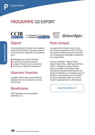 46 Guide des financements à l’international
S’informer/seformer
P Soutien indirect
PROGRAMME GO EXPORT
Mode d’emploi
Le programme Go Export est une forma-
tion-action permettant aux PME et TPE de
structurer leur démarche export et de bâtir
une stratégie pour développer durablement
leurs exportations.
Plusieurs méthodes - Objectif Export,
Objectif Export Hitec, Valid’Export et Primo
Export - s’adaptent au degré d’avance-
ment et de réflexion de chaque projet
d’entreprise. Elles permettent à partir d’un
diagnostic d’élaborer une stratégie export et
de bâtir un plan d’action, puis de le mettre
en œuvre notamment grâce au coaching
d’experts géographiques ou thématiques.
Objectif
Un programme de formation-action adapté à
toutes les PME-PMI qui souhaitent exporter
ou structurer leur démarche à l’international
pour :
développer leur chiffre d’affaires,
conquérir de nouveaux marchés,
anticiper l’évolution de la concurrence,
clarifier leurs objectifs commerciaux.
Dépenses financées
La Région Thône-Alpes soutien 80% des
dépenses liées aux consultants externes
intervenants
Bénéficiaires
PME rhônalpines au sens européen
(définition p. 5).
www.rhone-alpes.cci.fr
 