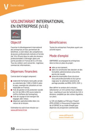 Recruter
50 Guide des financements à l’international
V Soutien indirect
Bénéficiaires
Toutes les entreprises françaises ayant une
activité export.
Mode d’emploi
UBIFRANCE accompagne les entreprises
dans la mise en place du projet :
aide au recrutement,
aide à la constitution des dossiers et des
formalités administratives (visa et/ou
permis de travail),
echerche éventuelle d’une structure
d’accueil professionnelle et d’un parrai-
nage pour le volontaire (solutions de
portage possible via ERAI, CCIFE, CCEF…).
Bien définir le contenu de la mission ;
sélectionner un V.I.E comme futur collabora-
teur ; coaching et suivi de l’activité du V.I.E à
distance, complété par des visites régulières
sur place.
Le VIE est éligible au Prêt pour l’Export
(PPE) d’OSEO, à l’Assurance Prospection
de la COFACE et au crédit d’impôt pour
dépenses de prospection commerciale.
Objectif
Favoriser le développement international
des entreprises en leur permettant de
bénéficier, à coût réduit, des compétences
de jeunes professionnels motivés et formés
(de 18 à 28 ans) dans le cadre de missions
professionnelles à l’étranger (dont une
partie possible en France) de 6 à 24 mois.
Tous les métiers sont concernés : ingénieur,
commercial, informaticien…
Dépenses financées
Contrat dont le budget comprend :
indemnité forfaitaire mensuelle versée
au volontaire (de 1300 à 3500 € selon
le pays, exempte de cotisations et non
imposable en France),
frais de gestion et de protection sociale
du V.I.E de 200 à 395 euros (selon le
chiffre d’affaires de l’entreprise),
frais de voyage et de transport de
bagages aller-retour,
dépenses opérationnelles liées à la
nature de la mission.
Estimation du coût d’une mission sur :
www.ubifrance.fr/vie
Volontariat International
en Entreprise (V.I.E)
www.ubifrance.fr
www.civiweb.com
 