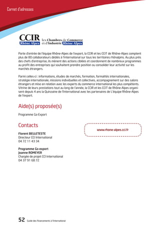 52 Guide des financements à l’international52 Guide des financements à l’international
Carnet d’adresses
Porte d’entrée de l’équipe Rhône-Alpes de l’export, la CCIR et les CCIT de Rhône-Alpes comptent
plus de 80 collaborateurs dédiés à l’international sur tous les territoires rhônalpins. Au plus près
des chefs d’entreprise, ils mènent des actions ciblées et coordonnent de nombreux programmes
au profit des entreprises qui souhaitent prendre position ou consolider leur activité sur les
marchés étrangers.
Parmi celles-ci : informations, études de marchés, formation, formalités internationales,
stratégie internationale, missions individuelles et collectives, accompagnement sur des salons
étrangers et mise en relation avec les experts du commerce international les plus compétents.
Vitrine de leurs prestations tout au long de l’année, la CCIR et les CCIT de Rhône-Alpes organi-
sent depuis 4 ans la Quinzaine de l’International avec les partenaires de L’équipe Rhône-Alpes
de l’export.
Aide(s) proposée(s)
Programme Go Export
Contacts
Florent BELLETESTE
Directeur CCI International
04 72 11 43 34
Programme Go export
Joanne ROMEYER
Chargée de projet CCI International
04 37 91 68 72
www.rhone-alpes.cci.fr
 