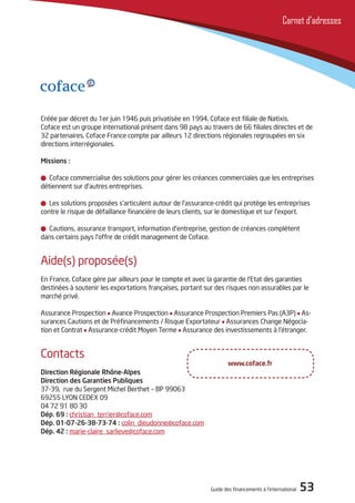 Guide des financements à l’international 53
Carnet d’adresses
Créée par décret du 1er juin 1946 puis privatisée en 1994, Coface est filiale de Natixis.
Coface est un groupe international présent dans 98 pays au travers de 66 filiales directes et de
32 partenaires. Coface France compte par ailleurs 12 directions régionales regroupées en six
directions interrégionales.
Missions :
Coface commercialise des solutions pour gérer les créances commerciales que les entreprises
détiennent sur d’autres entreprises.
Les solutions proposées s’articulent autour de l’assurance-crédit qui protège les entreprises
contre le risque de défaillance financière de leurs clients, sur le domestique et sur l’export.
Cautions, assurance transport, information d’entreprise, gestion de créances complètent
dans certains pays l’offre de crédit management de Coface.
Aide(s) proposée(s)
En France, Coface gère par ailleurs pour le compte et avec la garantie de l’Etat des garanties
destinées à soutenir les exportations françaises, portant sur des risques non assurables par le
marché privé.
Assurance Prospection Avance Prospection Assurance Prospection Premiers Pas (A3P) As-
surances Cautions et de Préfinancements / Risque Exportateur Assurances Change Négocia-
tion et Contrat Assurance-crédit Moyen Terme Assurance des investissements à l’étranger.
Contacts
Direction Régionale Rhône-Alpes
Direction des Garanties Publiques
37-39, rue du Sergent Michel Berthet – BP 99063
69255 LYON CEDEX 09
04 72 91 80 30
Dép. 69 : christian_terrier@coface.com
Dép. 01-07-26-38-73-74 : colin_dieudonne@coface.com
Dép. 42 : marie-claire_sarlieve@coface.com
www.coface.fr
 