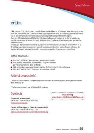 Guide des financements à l’international 55
Carnet d’adresses
ERAI compte 150 collaborateurs mobilisés en Rhône-Alpes et à l’étranger pour accompagner les
PME-PMI rhônalpines, les Clusters et Pôles de compétitivité dans leur développement internatio-
nal, et les entreprises internationales dans leurs projets d’implantation en région.
Avec ses 27 implantations à l’étranger, ERAI permet aux entreprises de tester et valider un
marché, de prospecter et vendre mais également de s’implanter à l’étranger grâce aux incuba-
teurs implantis®*.
Une équipe d’experts financements européens et internationaux, basée en Rhône-Alpes et à
Bruxelles, accompagne également les entreprises pour identifier les meilleures solutions de
soutien à l’export, les marchés publics internationaux et les financements européens.
Chiffres clés annuels :
Près de 3 000 chefs d’entreprises rhônalpins conseillés
Près de 650 prestations individuelles à l’export réalisées
par nos implantations dans le Monde
320 entreprises accompagnées en matière de financements internationaux
Plus de 3 500 décideurs étrangers rencontrés en direct.
Aide(s) proposée(s)
Conseil en Financements Européens et Internationaux Gamme de prestations personnalisées
dont IMPLANTIS®
*Tarifs subventionnés par la Région Rhône-Alpes.
Contacts
Diagnostic aides export
04 26 73 33 61 ou 04 26 73 68 62
financement@erai.org
Cluster Rhône-Alpes et Pôles de compétitivité
04 26 73 33 71 ou 04 26 73 37 91
anne.chaize@erai.org ou sandrine.hurion@erai.org
www.erai.org
www.financements-internationaux.org
 