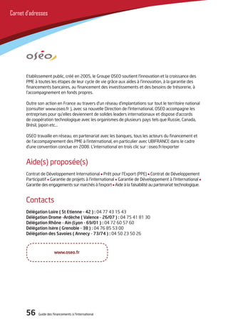 56 Guide des financements à l’international56 Guide des financements à l’international
Carnet d’adresses
Etablissement public, créé en 2005, le Groupe oSEo soutient l’innovation et la croissance des
PME à toutes les étapes de leur cycle de vie grâce aux aides à l’innovation, à la garantie des
financements bancaires, au financement des investissements et des besoins de trésorerie, à
l’accompagnement en fonds propres.
outre son action en France au travers d’un réseau d’implantations sur tout le territoire national
(consulter www.oseo.fr ), avec sa nouvelle direction de l’international, oSEo accompagne les
entreprises pour qu’elles deviennent de solides leaders internationaux et dispose d’accords
de coopération technologique avec les organismes de plusieurs pays tels que Russie, Canada,
Brésil, Japon etc…
oSEo travaille en réseau, en partenariat avec les banques, tous les acteurs du financement et
de l’accompagnement des PME à l’international, en particulier avec UBiFRANCE dans le cadre
d’une convention conclue en 2008. L’international en trois clic sur : oseo.fr/exporter
Aide(s) proposée(s)
Contrat de développement international Prêt pour l’Export (PPE) Contrat de développement
Participatif Garantie de projets à l’international Garantie de développement à l’international
Garantie des engagements sur marchés à l’export Aide à la faisabilité au partenariat technologique.
Contacts
Délégation loire ( St Etienne - 42 ) : 04 77 43 15 43
Délégation Drome -Ardèche ( Valence - 26/07 ) : 04 75 41 81 30
Délégation Rhône - Ain (lyon - 69/01 ) : 04 72 60 57 60
Délégation Isère ( Grenoble - 38 ) : 04 76 85 53 00
Délégation des Savoies ( Annecy - 73/74 ) : 04 50 23 50 26
www.oseo.fr
 