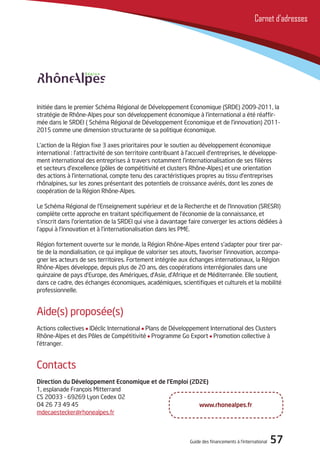 Guide des financements à l’international 57
Carnet d’adresses
Initiée dans le premier Schéma Régional de Développement Economique (SRDE) 2009-2011, la
stratégie de Rhône-Alpes pour son développement économique à l’international a été réaffir-
mée dans le SRDEI ( Schéma Régional de Développement Economique et de l’innovation) 2011-
2015 comme une dimension structurante de sa politique économique.
L’action de la Région fixe 3 axes prioritaires pour le soutien au développement économique
international : l’attractivité de son territoire contribuant à l’accueil d’entreprises, le développe-
ment international des entreprises à travers notamment l’internationalisation de ses filières
et secteurs d’excellence (pôles de compétitivité et clusters Rhône-Alpes) et une orientation
des actions à l’international, compte tenu des caractéristiques propres au tissu d’entreprises
rhônalpines, sur les zones présentant des potentiels de croissance avérés, dont les zones de
coopération de la Région Rhône-Alpes.
Le Schéma Régional de l’Enseignement supérieur et de la Recherche et de l’Innovation (SRESRI)
complète cette approche en traitant spécifiquement de l’économie de la connaissance, et
s’inscrit dans l’orientation de la SRDEI qui vise à davantage faire converger les actions dédiées à
l’appui à l’innovation et à l’internationalisation dans les PME.
Région fortement ouverte sur le monde, la Région Rhône-Alpes entend s’adapter pour tirer par-
tie de la mondialisation, ce qui implique de valoriser ses atouts, favoriser l’innovation, accompa-
gner les acteurs de ses territoires. Fortement intégrée aux échanges internationaux, la Région
Rhône-Alpes développe, depuis plus de 20 ans, des coopérations interrégionales dans une
quinzaine de pays d’Europe, des Amériques, d’Asie, d’Afrique et de Méditerranée. Elle soutient,
dans ce cadre, des échanges économiques, académiques, scientifiques et culturels et la mobilité
professionnelle.
Aide(s) proposée(s)
Actions collectives IDéclic International Plans de Développement International des Clusters
Rhône-Alpes et des Pôles de Compétitivité Programme Go Export Promotion collective à
l’étranger.
Contacts
Direction du Développement Economique et de l’Emploi (2D2E)
1, esplanade François Mitterrand
CS 20033 - 69269 Lyon Cedex 02
04 26 73 49 45
mdecaestecker@rhonealpes.fr
www.rhonealpes.fr
 