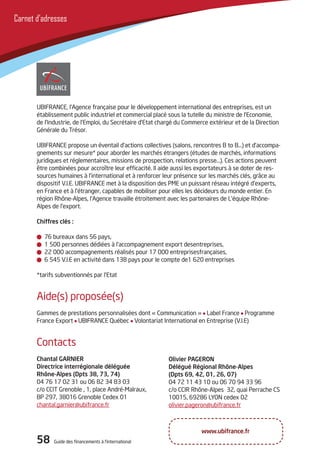 58 Guide des financements à l’international58 Guide des financements à l’international
Carnet d’adresses
UBIFRANCE, l’Agence française pour le développement international des entreprises, est un
établissement public industriel et commercial placé sous la tutelle du ministre de l’Economie,
de l’Industrie, de l’Emploi, du Secrétaire d’Etat chargé du Commerce extérieur et de la Direction
Générale du Trésor.
UBIFRANCE propose un éventail d’actions collectives (salons, rencontres B to B…) et d’accompa-
gnements sur mesure* pour aborder les marchés étrangers (études de marchés, informations
juridiques et réglementaires, missions de prospection, relations presse…). Ces actions peuvent
être combinées pour accroître leur efficacité. Il aide aussi les exportateurs à se doter de res-
sources humaines à l’international et à renforcer leur présence sur les marchés clés, grâce au
dispositif V.I.E. UBIFRANCE met à la disposition des PME un puissant réseau intégré d’experts,
en France et à l’étranger, capables de mobiliser pour elles les décideurs du monde entier. En
région Rhône-Alpes, l’Agence travaille étroitement avec les partenaires de L’équipe Rhône-
Alpes de l’export.
Chiffres clés :
76 bureaux dans 56 pays,
1 500 personnes dédiées à l’accompagnement export desentreprises,
22 000 accompagnements réalisés pour 17 000 entreprisesfrançaises,
6 545 V.I.E en activité dans 138 pays pour le compte de1 620 entreprises
*tarifs subventionnés par l’Etat
Aide(s) proposée(s)
Gammes de prestations personnalisées dont « Communication » Label France Programme
France Export UBIFRANCE Québec Volontariat International en Entreprise (V.I.E)
Olivier PAGERON
Délégué Régional Rhône-Alpes
(Dpts 69, 42, 01, 26, 07)
04 72 11 43 10 ou 06 70 94 33 96
c/o CCIR Rhône-Alpes 32, quai Perrache CS
10015, 69286 LYON cedex 02
olivier.pageron@ubifrance.fr
Contacts
Chantal GARNIER
Directrice interrégionale déléguée
Rhône-Alpes (Dpts 38, 73, 74)
04 76 17 02 31 ou 06 82 34 83 03
c/o CCIT Grenoble , 1, place André-Malraux,
BP 297, 38016 Grenoble Cedex 01
chantal.garnier@ubifrance.fr
www.ubifrance.fr
 