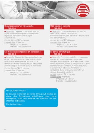 9
Carrosserie
Remplacement d’un vitrage collé
CAR-22-1
Objectifs : Déposer, poser et réparer en
toute autonomie un pare-brise selon les
règles de réparation des vitrages
automobiles.
Durée : 2 jours / 14 heures
Disponibilité (10 places)
Ajaccio : 1 – 2 mars
Bastia : nous consulter
Les matériaux composites en carrosserie
CAR-22-2
Objectifs : Réparer les éléments plastiques
d’une carrosserie automobile en identifiant
les matériaux composites à traiter pour
mettre en œuvre une réparation adaptée et
préconisée par le constructeur automobile.
Durée : 3 jours / 21 heures
Disponibilité (10 places)
Ajaccio : 21 – 23 mars
Bastia : nous consulter
Métrologie et contrôle
CAR-22-3
Objectifs : Contrôler l’infrastructure d’un
véhicule accidenté par mesure
tridimensionnelle, afin d’évaluer l’importance
des déformations.
Durée : 4 jours / 28 heures
Disponibilité (10 places)
Ajaccio : 2, 3 – 9, 10 mai
Bastia : nous consulter
Le cercle chromatique
CAR-22-4
Objectifs : Comprendre le fonctionnement
du cercle chromatique en prenant en
compte les différentes caractéristiques d’une
couleur (tonalité, clarté, pureté) dans le but de
rechercher une teinte d’un véhicule sur un
nuancier d’un fabricant. Améliorer la
rentabilité d’une entreprise et d’offrir un
service de qualité au client.
Durée : 2 jours / 14 heures
Disponibilité (10 places)
Ajaccio : 21 – 22 juin
Bastia : nous consulter
 LE SAVIEZ-VOUS ?
Le service formation de votre CMA peut mettre en
place des formations spécifiques pour votre
entreprise, pour vos salariés en fonction de vos
attentes et besoins.
Contactez-nous !
 