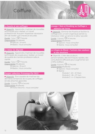 13
Coiffure
La boucle et ses coiffages
Objectifs : Apprendre, maitriser de nouvelles
techniques pour réaliser un travail
professionnel. Acquérir l’expertise nécessaire
afin de révéler une chevelure bouclée.
Durée : 1 jour / 7 heures
Disponibilité (10 places)
Ajaccio : 24 avril
Bastia : nous consulter
Le retour du dégradé
Objectifs : Apprendre, maitriser de nouvelles
techniques de coupes pour réaliser un travail
de qualité de manière professionnelle et
rapide.
Durée : 1 jour / 7 heures
Disponibilité (10 places)
Ajaccio : 25 avril
Bastia : nous consulter
Coupes collection Printemps-Été 2022
Objectifs : Être capable de maîtriser les
dernières tendances de coupes, de coiffages
(et des attaches associées
Durée : 2 jours / 14 heures
Disponibilité (8 places):
Porto-Vecchio : nous consulter
Lissage / Soin et Brushing ou Coiffage a
mémoire de forme
Objectifs : Eliminer les frisottis et faciliter le
coiffage avec un soin organique partiel ou
total pour créer un service à valeur ajoutée
Durée : 2 jours / 14 heures
Disponibilité (8 places)
Ajaccio : nous consulter
Bastia : nous consulter
La trilogie du Blond : l’univers des couleurs
et des émotions
Objectifs : Créer des couleurs
personnalisées, des techniques rapides, des
consultations efficaces pour augmenter son
chiffre d’affaire
Durée : 6 jours / 42 heures
Disponibilité (8 places)
Ajaccio : nous consulter
Bastia :
Module 1 : 20 – 21 Mars
Module 2 : 26 – 27 Juin
Module 3 : 4 – 5 Septembre
 