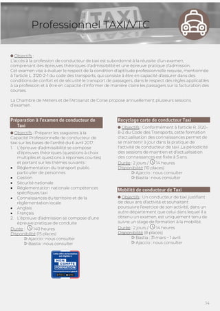 14
Professionnel TAXI/VTC
Objectifs :
L’accès à la profession de conducteur de taxi est subordonné à la réussite d’un examen,
comprenant des épreuves théoriques d’admissibilité et une épreuve pratique d’admission.
Cet examen vise à évaluer le respect de la condition d'aptitude professionnelle requise, mentionnée
à l'article L. 3120-2-1 du code des transports, qui consiste à être en capacité d'assurer dans des
conditions de confort et de sécurité le transport de passagers, dans le respect des règles applicables
à sa profession et à être en capacité d'informer de manière claire les passagers sur la facturation des
courses.
La Chambre de Métiers et de l’Artisanat de Corse propose annuellement plusieurs sessions
d’examen.
Préparation à l’examen de conducteur de
Taxi
Objectifs : Préparer les stagiaires à la
Capacité Professionnelle de conducteur de
taxi sur les bases de l’arrêté du 6 avril 2017.
1. L’épreuve d’admissibilité se compose
d’épreuves théoriques (questions à choix
multiples et questions à réponses courtes)
et portant sur les thèmes suivants :
• Réglementation du transport public
particulier de personnes
• Gestion
• Sécurité nationale
• Réglementation nationale compétences
spécifiques taxi
• Connaissances du territoire et de la
règlementation locale
• Anglais
• Français
2. L’épreuve d’admission se compose d’une
épreuve pratique de conduite
Durée : 140 heures
Disponibilité (15 places)
Ajaccio : nous consulter
Bastia : nous consulter
Recyclage carte de conducteur Taxi
Objectifs : Conformément à l'article R. 3120-
8-2 du Code des Transports, cette formation
d'actualisation des connaissances permet de
se maintenir à jour dans la pratique de
l'activité de conducteur de taxi .La périodicité
des sessions de maintien et d'actualisation
des connaissances est fixée à 5 ans.
Durée : 2 jours / 14 heures
Disponibilité (10 places)
Ajaccio : nous consulter
Bastia : nous consulter
Mobilité de conducteur de Taxi
Objectifs : Un conducteur de taxi justifiant
de deux ans d’activité et souhaitant
poursuivre l’exercice de son activité, dans un
autre département que celui dans lequel il a
obtenu un examen, est uniquement tenu de
suivre un stage de formation à la mobilité.
Durée : 2 jours / 14 heures
Disponibilité (8 places)
Bastia : 31 mars – 1 avril
Ajaccio : nous consulter
 