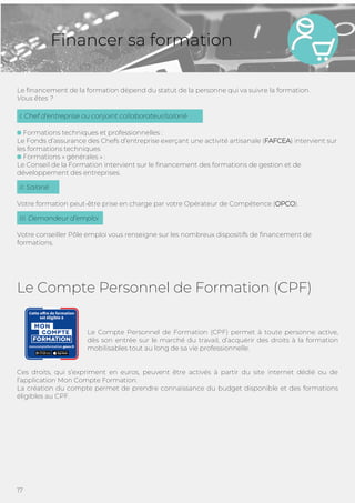 17
Financer sa formation
Le financement de la formation dépend du statut de la personne qui va suivre la formation.
Vous êtes ?
Formations techniques et professionnelles :
Le Fonds d’assurance des Chefs d’entreprise exerçant une activité artisanale (FAFCEA) intervient sur
les formations techniques
Formations « générales » :
Le Conseil de la Formation intervient sur le financement des formations de gestion et de
développement des entreprises.
Votre formation peut-être prise en charge par votre Opérateur de Compétence (OPCO).
Votre conseiller Pôle emploi vous renseigne sur les nombreux dispositifs de financement de
formations.
Le Compte Personnel de Formation (CPF)
Le Compte Personnel de Formation (CPF) permet à toute personne active,
dès son entrée sur le marché du travail, d’acquérir des droits à la formation
mobilisables tout au long de sa vie professionnelle.
Ces droits, qui s’expriment en euros, peuvent être activés à partir du site internet dédié ou de
l’application Mon Compte Formation.
La création du compte permet de prendre connaissance du budget disponible et des formations
éligibles au CPF.
III. Demandeur d’emploi
II. Salarié
I. Chef d’entreprise ou conjoint collaborateur/salarié
 