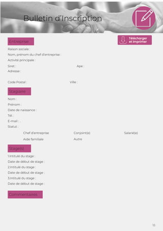 18
Bulletin d’Inscription
Raison sociale :
Nom, prénom du chef d’entreprise :
Activité principale :
Siret : Ape :
Adresse :
Code Postal : Ville :
Nom :
Prénom :
Date de naissance :
Tél. :
E-mail : .
Statut :
Chef d’entreprise Salarié(e)
Aide familiale
Conjoint(e)
Autre
1.Intitulé du stage :
Date de début de stage :
2.Intitulé du stage :
Date de début de stage :
3.Intitulé du stage :
Date de début de stage :
Commentaires
Stage(s)
Stagiaire
Entreprise
 