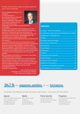 1
Artisan, la formation reste un enjeu essentiel
pour nos entreprises.
Chers collègues artisans, cari
artisgiani,
la crise sanitaire et
économique liée au Covid-19
est malheureusement
toujours présente. Cependant,
nous devons préserver nos
savoir-faire mais aussi
progresser dans certains domaines tels le
numérique.
Aujourd’hui notre offre d’accompagnement est
certifiée QUALIOPI. Ce label national atteste de la
qualité de l’ensemble de notre processus de
formation, de la formation par l’apprentissage, aux
formations concourant au développement des
compétences en passant par la VAE.
Nos formations sont une garantie pour la réussite de
vos projets !
Les formations, que nous vous proposons, et qui
bénéficient d’un accompagnement de la Collectivité
de Corse, peuvent être prises en charge, selon le
profil du stagiaire : financement avec son Compte
Personnel de Formation (CPF), aide du Conseil de la
Formation ou du FAFCEA pour les chefs d'entreprise
ou recours à la contribution des OPCO pour les
salariés.
Nos conseillers formations sont là pour vous aider,
n’hésitez pas à les contacter !
Les consommateurs plébiscitent notre proximité,
notre contact humain, notre savoir-faire mais ils
veulent aussi un artisanat inscrit dans la modernité.
Votre Chambre de Métiers est à votre service pour
vous accompagner afin de relever ce défi.
Amicalement votre,
Amicizia à tutte è tutti.
Jean-Charles Martinelli
Président de la Chambre de Métiers
et de l’Artisanat de Région Corse
SOMMAIRE
Le Pack " Micro-entreprise "........................................2
la Validation des Acquis de l’Expérience (VAE) 3
le Bilan de Compétences............................................. 4
l’ADEA......................................................................................5
Énergies Renouvelables................................................6
Prévention & Sécurité.....................................................7
Carrosserie ............................................................................9
Automobile..........................................................................11
Esthétique........................................................................... 12
Coiffure.................................................................................. 13
Professionnel TAXI/VTC ...............................................14
Informatique...................................................................... 15
Financer sa formation ..................................................17
Bulletin d’Inscription.....................................................18
Conditions Générales de Vente...............................19
Une équipe à votre écoute !.....................................20
94,7 % des stagiaires satisfaits de nos formations
Chambre de Métiers et de l’Artisanat de Corse – nos sites de formation
Ajaccio
chemin de la Sposata
lieu dit Bacciochi
20090 Ajaccio
04.95.23.53.00
Bastia
25 rue du juge
Falcone
20200 Bastia
04.95.32.83.00
Porto-Vecchio
rue du Stazzale
20137 Porto-Vecchio
04.95.32.72.63
Propriano
La Plaine, montée de
la Paratella
20110 Propriano
04.95.76.26.46
 