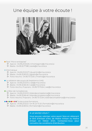 20
Une équipe à votre écoute !
Pack “Micro-entreprise”
Ajaccio : 04.95.23.53.26 | nmontagono@cma.corsica
Bastia : 04.95.32.77.88 | sisola@cma.corsica
Informatique
Ajaccio : 04.95.23.53.27 | jljuventin@cma.corsica
Bastia : 04.95.32.83.53 | sgoslin@cma.corsica
Porto-Vecchio : 04.95.73.72.61 | rmolino@cma.corsica
La validation des acquis de l’expérience (VAE)
Ajaccio : 04.95.23.53.10 | vae@cma.corsica
Bastia : 04.95.32.66.46 | vae@cma.corsica
Porto-Vecchio, Propriano : 04.95.73.72.64 | vae@cma.corsica
Le Bilan de Compétences
Ajaccio : 04.95.23.53.10 | bilandecompetence@cma.corsica
Bastia : 04.95.32.66.46 | bilandecompetence@cma.corsica
Porto-Vecchio, Propriano : 04.95.73.72.64 | bilandecompetence@cma.corsica
Toutes autres formations
Ajaccio : 04.95.23.53.21 / 04 95 23 75 50 | formation@cma.corsica
Bastia : 04.95.32.83.54 | formation@cma.corsica
 LE SAVIEZ-VOUS ?
Vous pouvez valoriser votre savoir faire en obtenant
le titre d’Artisan d’Art, de Maître Artisan ou Maître
Artisan en Métier d’Art. Contactez-nous pour
connaître les conditions d’attribution.
 