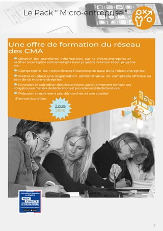 2
Le Pack " Micro-entreprise "
Une offre de formation du réseau
des CMA
Obtenir les premières informations sur la micro entreprise et
vériﬁer si ce régime estbien adapté à son projetde création etson projetde
vie;
Comprendre les mécanismes ﬁnanciers de base de la micro entreprise ;
Mettre en place une organisation administrative et comptable efﬁcace au
sein de sa micro-entreprise;
Connaître le calendrier des déclarations, savoir comment remplir ses
obligationsenmatièrededéclarationsetprocéderauxtélédéclarations;
Préparer simplement ses démarches et son dossier
d’immatriculation.
2 jours
210 €
 