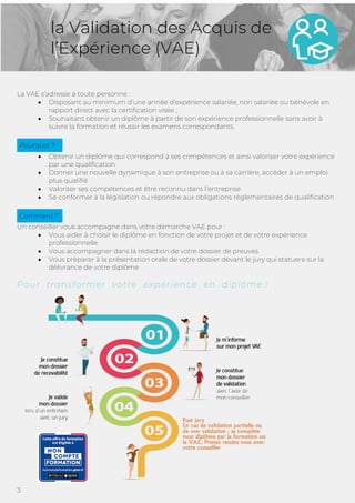3
la Validation des Acquis de
l’Expérience (VAE)
La VAE s’adresse à toute personne :
• Disposant au minimum d’une année d’expérience salariée, non salariée ou bénévole en
rapport direct avec la certification visée ;
• Souhaitant obtenir un diplôme à partir de son expérience professionnelle sans avoir à
suivre la formation et réussir les examens correspondants.
• Obtenir un diplôme qui correspond à ses compétences et ainsi valoriser votre expérience
par une qualification
• Donner une nouvelle dynamique à son entreprise ou à sa carrière, accéder à un emploi
plus qualifié
• Valoriser ses compétences et être reconnu dans l’entreprise
• Se conformer à la législation ou répondre aux obligations règlementaires de qualification
Un conseiller vous accompagne dans votre démarche VAE pour :
• Vous aider à choisir le diplôme en fonction de votre projet et de votre expérience
professionnelle
• Vous accompagner dans la rédaction de votre dossier de preuves
• Vous préparer à la présentation orale de votre dossier devant le jury qui statuera sur la
délivrance de votre diplôme
Pour transformer votre expérience en diplôme !
Comment ?
Pourquoi ?
 