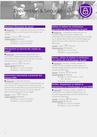 7
Prévention & Sécurité
Sauveteur Secouriste du travail
Objectifs : Etre capable d’intervenir de façon
adaptée face à une situation d’accident de
travail.
Durée : 2 jours / 14 heures
Disponibilité (8 places)
Ajaccio : nous consulter
Bastia : nous consulter
Management et sécurité des risques au
travail
Objectifs : Connaitre la législation, les
normes et réglementations applicables à
l'activité de l'entreprise concernée. Acquérir
les outils pour mener à bien la
Durée : 2 jours / 14 heures
Disponibilité (8 places)
Ajaccio : nous consulter
Bastia : nous consulter
Autorisation intervention à proximité des
réseaux AIPR
Objectifs : Eviter les risques
d’endommagement et les conséquences qui
pourraient en résulter pour la sécurité des
personnes et des biens, pour la protection de
l’environnement et pour la continuité de
fonctionnement de ces ouvrages.
Durée : 1 jour / 7 heures
Disponibilité (8 places)
Ajaccio : nous consulter
Bastia : nous consulter
Utiliser et réaliser les vérifications
journalières des échafaudages de pied
Objectifs : Travailler en sécurité sur un
échafaudage de pied et réaliser les
vérifications journalières prévues dans l’arrêté
du 21 décembre 2004 d’un échafaudage de
pied monté conformément à la notice du
fabricant.
Durée : 1 jour / 7 heures
Disponibilité (10 places)
Ajaccio : 2 ou 3 mai
Bastia : nous consulter
Monter, utiliser et réaliser la vérification
journalière des échafaudages de pied
Objectifs : Monter, utiliser, réaliser la
vérification journalière et démonter un
échafaudage de pied conformément à la
notice du fabricant
Durée : 3 jours / 21 heures
Disponibilité (8 places)
Vérifier, réceptionner et réaliser la
maintenance des échafaudages de pied R408
Objectifs : Monter, utiliser, réaliser la
vérification journalière et démonter un
échafaudage de pied conformément à la
notice du fabricant
Durée : 4 jours / 28 heures
Disponibilité (8 places)
Ajaccio : nous consulter
Bastia : nous consulter
Ajaccio : 30, 31 mars – 1 avril
20 – 22 avril
Bastia : nous consulter
 
