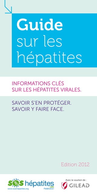 Guide
sur les
hépatites
INFORMATIONS CLéS
SUR LES HéPATITES VIRALES.
SAVOIR S’EN PROTéGER.
SAVOIR Y FAIRE FACE.

Edition 2012
Avec le soutien de :

www.soshepatites.org

 