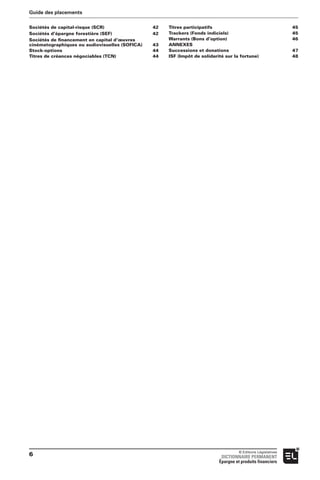 Sociétés de capital-risque (SCR) 42
Sociétés d’épargne forestière (SEF) 42
Sociétés de ﬁnancement en capital d’œuvres
cinématographiques ou audiovisuelles (SOFICA) 43
Stock-options 44
Titres de créances négociables (TCN) 44
Titres participatifs 45
Trackers (Fonds indiciels) 45
Warrants (Bons d’option) 46
ANNEXES
Successions et donations 47
ISF (Impôt de solidarité sur la fortune) 48
Guide des placements
© Editions Législatives
DICTIONNAIRE PERMANENT
Épargne et produits financiers
6
 