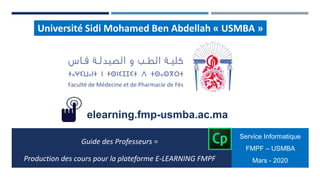 Université Sidi Mohamed Ben Abdellah « USMBA »
Guide des Professeurs =
Production des cours pour la plateforme E-LEARNING FMPF
Service Informatique
FMPF – USMBA
Mars - 2020
elearning.fmp-usmba.ac.ma
 