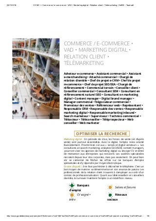 23/11/2016 COMC •• Commerce / e­commerce • VAD • Marketing digital • Relation client • Télémarketing | GdRE ­ Teamaël
http://www.guidedesressourcesemploi.fr/fiche/comc­%e2%80%a2%e2%80%a2­commerce­e­commerce­%e2%80%a2­search­marketing­%e2%80%a2­… 1/6
 
COMMERCE / E-COMMERCE •
VAD • MARKETING DIGITAL •
RELATION CLIENT •
TÉLÉMARKETING
Acheteur e-commerce • Assistant commercial • Assistant
e-merchandising • Attaché commercial • Chargé de
relation clientèle • Chef de projet e-CRM • Chef de projet
m-commerce • Chef de projet SEO/SEA • Chargé de
référencement • Commercial terrain • Conseiller client •
Conseiller commercial • Consultant SEM • Consultant en
référencement naturel SEO • Consultant en marketing
digital • Content manager • Digital brand manager •
Manager commercial • Négociateur commercial •
Promoteur des ventes • Référenceur web • Représentant •
Responsable CRM • Responsable des ventes • Responsable
marketing digital • Responsable marketing inbound •
Search marketeur • Superviseur • Technico commercial •
Téléacteur • Téléconseiller • Téléprospecteur • Web
conseiller • Web marketer
  OPTIMISER LA RECHERCHE  
Marketing digital : En période de crise, les forces de vente (et d’après
vente) sont partout essentielles. Avec  le digital, l’emploi  reste orienté
favorablement. Priorité bien sûr aux « serials et digital vendeurs ». Les
consultants en search marketing, analystes SEO/SEM, content managers,
 pourront viser les agences de marketing digital ou envoyer CV et lettre
de motivation aux entreprises qui recrutent. Les sociétés spécialisées
recrutent depuis leur site corporate, mais pas seulement. On peut bien
sûr se contenter de ‫�ﺫ‬écher les o㰤res sur les banques d’emploi
spécialisées et d’y répondre par moyen électronique.
Centres d’appels : il ne faut pas hésiter à décrocher le téléphone. C’est un
bon moyen de montrer sa détermination et son aisance de parole. Les
professionnels de la relation client trouvent à s’employer au sortir d’un
contrat de professionnalisation. Quant aux téléconseillers et conseillers
clientèle, le turnover maintient l’emploi à un relatif bon niveau. 
   Banques
d'emploi
   Salons et forums
   CV soigné +
lettre
   Réseaux
sociaux
 
 
 
 