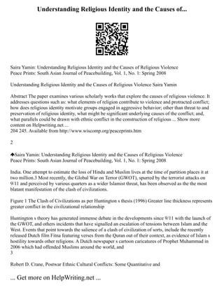 Understanding Religious Identity and the Causes of...
Saira Yamin: Understanding Religious Identity and the Causes of Religious Violence
Peace Prints: South Asian Journal of Peacebuilding, Vol. 1, No. 1: Spring 2008
Understanding Religious Identity and the Causes of Religious Violence Saira Yamin
Abstract The paper examines various scholarly works that explore the causes of religious violence. It
addresses questions such as: what elements of religion contribute to violence and protracted conflict;
how does religious identity motivate groups engaged in aggressive behavior; other than threat to and
preservation of religious identity, what might be significant underlying causes of the conflict; and,
what parallels could be drawn with ethnic conflict in the construction of religious ... Show more
content on Helpwriting.net ...
204 245. Available from http://www.wiscomp.org/peaceprints.htm
2
Saira Yamin: Understanding Religious Identity and the Causes of Religious Violence
Peace Prints: South Asian Journal of Peacebuilding, Vol. 1, No. 1: Spring 2008
India. One attempt to estimate the loss of Hindu and Muslim lives at the time of partition places it at
two million.3 Most recently, the Global War on Terror (GWOT), spurred by the terrorist attacks on
9/11 and perceived by various quarters as a wider Islamist threat, has been observed as the the most
blatant manifestation of the clash of civilizations.
Figure 1 The Clash of Civilizations as per Huntington s thesis (1996) Greater line thickness represents
greater conflict in the civilizational relationship
Huntington s theory has generated immense debate in the developments since 9/11 with the launch of
the GWOT, and others incidents that have signalled an escalation of tensions between Islam and the
West. Events that point towards the salience of a clash of civilization of sorts, include the recently
released Dutch film Fitna featuring verses from the Quran out of their context, as evidence of Islam s
hostility towards other religions. A Dutch newspaper s cartoon caricatures of Prophet Muhammad in
2006 which had offended Muslims around the world, and
3
Robert D. Crane, Postwar Ethnic Cultural Conflicts: Some Quantitative and
... Get more on HelpWriting.net ...
 