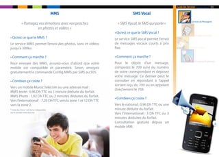 Guide des Services    de Maroc Telecom   05

                                          MMS                                 SMS Vocal
                                                                                                                        Services de Messagerie
            « Partagez vos émotions avec vos proches                « SMS Vocal, le SMS qui parle »
                      en photos et vidéos »
                                                                  • Qu’est ce que le SMS Vocal ?
                                                                                                                               Services de Contenu
• Qu’est ce que le MMS ?                                          Le service SMS Vocal permet l’envoi
Le service MMS permet l’envoi des photos, sons et vidéos          de messages vocaux courts à prix
jusqu’à 300ko.                                                    fixe.                                               Services Confort



• Comment ça marche ?                                             • Comment ça marche ?
                                                                                                                           Services de M-paiement
Pour envoyer des MMS, assurez-vous d’abord que votre              Pour le dépôt d’un message,
mobile est compatible et paramétré. Sinon, envoyez                composez le 709 suivi du numéro
gratuitement la commande Config MMS par SMS au 505.               de votre correspondant et déposez
                                                                  votre message. Ce dernier peut le
• Combien ça coûte ?                                              consulter en répondant à l’appel
                                                                  sortant reçu du 709 ou en appelant
Vers un mobile Maroc Telecom ou une adresse mail :
                                                                  directement le 709.
MMS texte : 0,96 Dh TTC ou 1 minute déduite du forfait.
MMS Photo : 1,92 Dh TTC ou 2 minutes déduites du forfait.
                                                                  • Combien ça coûte ?
Vers l’international* : 7,20 Dh TTC vers la zone 1 et 12 Dh TTC
vers la zone 2.                                                   Vers le national : 0,96 Dh TTC ou une
* Liste des Zone 1 et Zone 2 disponible                           minute déduite du forfait.
sur le portail www.iam.ma
                                                                  Vers l’international : 3 Dh TTC ou 3
                                                                  minutes déduites du forfait.
                                                                  Consultation gratuite depuis un
                                                                  mobile IAM.
 