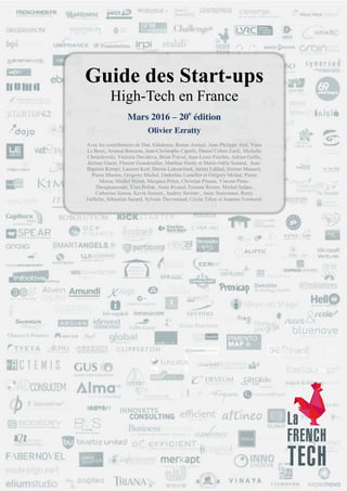 Guide des Start-ups High-Tech en France – Olivier Ezratty – Mars 2016 - Page 1 / 393
Partenaires médias
Guide des Start-ups
High-Tech en France
Mars 2016 – 20e
édition
Olivier Ezratty
Avec les contributions de Dan Aldulescu, Ronan Amicel, Jean-Philippe Arié, Yann
Le Beux, Arnaud Bonzom, Jean-Christophe Capelli, Daniel Cohen Zardi, Michelle
Chmielewski, Victoria Davidova, Brian Fraval, Jean-Louis Fréchin, Adrien Geille,
Jérôme Giusti, Florent Grandouiller, Marlène Hardy et Marie-Odile Senand, Jean-
Baptiste Kempf, Laurent Kott, Darius Lahoutifard, Amira Lakhal, Jérôme Masurel,
Pierre Martini, Grégoire Michel, Ombeline Lesselier et Grégory Molter, Pierre
Morsa, Michel Nizon, Margaux Pelen, Christian Pineau, Vincent Pinte-
Deregnaucourt, Yves Pollak, Anne Ricaud, Erwann Rozier, Michel Safars,
Catherine Simon, Kevin Smouts, Audrey Stewart , Anne Stutzmann, Remy
Taillefer, Sébastien Sacard, Sylvain Theveniaud, Cécile Tilloy et Joannes Vermorel.
 