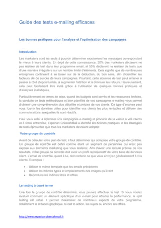Guide des tests e-mailing efficaces


Les bonnes pratiques pour l’analyse et l’optimisation des campagnes


Introduction

Les marketers sont les seuls à pouvoir déterminer exactement les messages correspondant
le mieux à leurs clients. En dépit de cette connaissance, 20% des marketers déclarent ne
pas réaliser de test dans leur programme email, et 55% déclarent ne réaliser de tests que
d’une manière irrégulière sur un nombre limité d’éléments. Cela signifie que de nombreuses
entreprises continuent à se baser sur de la déduction, du bon sens, afin d’identifier les
facteurs clé de succès de leurs campagnes. Pourtant, cette absence de test peut amener à
passer à côté d’opportunités, à augmenter l’attrition et à diminuer les retours. Heureusement,
cela peut facilement être évité grâce à l’utilisation de quelques bonnes pratiques et
d’analyses statistiques.

Particulièrement en temps de crise, quand les budgets sont serrés et les ressources limitées,
la conduite de tests méthodiques et bien planifiés de vos campagnes e-mailing vous permet
d’obtenir une compréhension plus détaillée et précise de vos clients. Ce type d’analyse peut
vous fournir les données utiles pour identifier vos clients les plus rentables et délivrer des
communications auxquelles ils sont réactifs.

Pour vous aider à optimiser vos campagnes e-mailing et procurer de la valeur à vos clients
et à votre entreprise, Experian CheetahMail a identifié les bonnes pratiques et les stratégies
de tests éprouvées que tous les marketers devraient adopter.

Votre groupe de contrôle

Avant de dérouler votre plan de test, il faut déterminer qui compose votre groupe de contrôle.
Un groupe de contrôle est défini comme étant un segment de personnes qui n’est pas
exposé aux éléments marketing que vous testerez. Afin d’avoir une lecture précise de vos
résultats, votre groupe de contrôle doit avoir un profil représentatif de votre base de données
client. L’email de contrôle, quant à lui, doit contenir ce que vous envoyez généralement à vos
clients. Exemples :

       Utiliser le même template que les emails précédents
       Utiliser les mêmes types et emplacements des images qu’avant
       Reproduire les mêmes titres et offres


Le testing à court terme

Une fois le groupe de contrôle déterminé, vous pouvez effectuer le test. Si vous voulez
évaluer comment un élément spécifique d’un e-mail peut affecter la performance, le split
testing est idéal. Il permet d’examiner de nombreux aspects de votre programme,
notamment la création graphique, le call to action, les sujets ou encore les offres.



http://www.experian-cheetahmail.fr
 