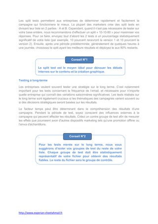 Les split tests permettent aux entreprises de déterminer rapidement et facilement la
campagne qui fonctionnera le mieux. La plupart des marketers crée des split tests en
divisant leur liste en 2 parties : A et B. Cependant, quand il n’est pas nécessaire de tester sur
votre base entière, nous recommandons d’effectuer un split « 10-10-80 » pour maximiser vos
réponses. Pour ce faire, envoyez tout d’abord les 2 tests à un pourcentage statistiquement
significatif de votre liste (par exemple, 10 pourcent recevront la version 1 et 10 pourcent la
version 2). Ensuite, après une période prédéterminée, généralement de quelques heures à
une journée, choisissez le split ayant les meilleurs résultats et déployez le aux 80% restants.



                                          Conseil N°1

               Le split test est le moyen idéal pour dénouer les débats
               internes sur le contenu et la création graphique.

Testing à long-terme

Les entreprises veulent souvent tester une stratégie sur le long terme. C’est notamment
important pour les tests concernant la fréquence de l’email, et nécessaire pour n’importe
quelle entreprise qui connaît des variations saisonnières significatives. Les tests réalisés sur
le long terme sont également cruciaux si les thématiques des campagnes varient souvent ou
si des décisions stratégiques seront basées sur les résultats.

Le facteur temps peut être déterminant dans la compréhension des résultats d’une
campagne. Pendant la période de test, soyez conscient des influences externes à la
campagne qui peuvent affecter les résultats. Créez un contre groupe de test afin de mesurer
les effets que pourraient avoir d’autres dispositifs marketing tels qu’une promotion offline ou
l’envoi d’échantillons.



                                        Conseil N°2

                Pour les tests menés sur le long terme, nous vous
                suggérons d’isoler vos groupes de test du reste de votre
                liste. Chaque groupe de test doit être statistiquement
                représentatif de votre fichier pour obtenir des résultats
                fiables. Le reste du fichier sera le groupe de contrôle.




http://www.experian-cheetahmail.fr
 