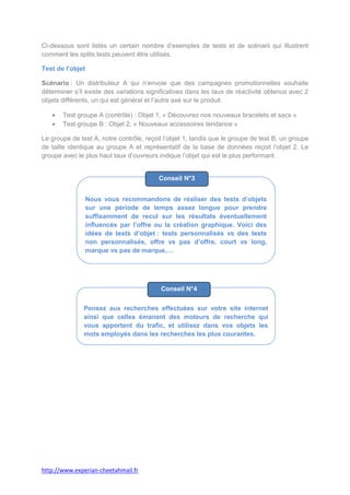 Ci-dessous sont listés un certain nombre d’exemples de tests et de scénarii qui illustrent
comment les splits tests peuvent être utilisés.

Test de l’objet

Scénario : Un distributeur A qui n’envoie que des campagnes promotionnelles souhaite
déterminer s’il existe des variations significatives dans les taux de réactivité obtenus avec 2
objets différents, un qui est général et l’autre axé sur le produit.

       Test groupe A (contrôle) : Objet 1, « Découvrez nos nouveaux bracelets et sacs »
       Test groupe B : Objet 2, « Nouveaux accessoires tendance »

Le groupe de test A, notre contrôle, reçoit l’objet 1, tandis que le groupe de test B, un groupe
de taille identique au groupe A et représentatif de la base de données reçoit l’objet 2. Le
groupe avec le plus haut taux d’ouvreurs indique l’objet qui est le plus performant.


                                          Conseil N°3


                  Nous vous recommandons de réaliser des tests d’objets
                  sur une période de temps assez longue pour prendre
                  suffisamment de recul sur les résultats éventuellement
                  influencés par l’offre ou la création graphique. Voici des
                  idées de tests d’objet : tests personnalisés vs des tests
                  non personnalisés, offre vs pas d’offre, court vs long,
                  marque vs pas de marque,…




                                          Conseil N°4

               Pensez aux recherches effectuées sur votre site internet
               ainsi que celles émanant des moteurs de recherche qui
               vous apportent du trafic, et utilisez dans vos objets les
               mots employés dans les recherches les plus courantes.




http://www.experian-cheetahmail.fr
 