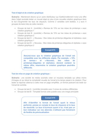 Test d’objet et de création graphique

Scénario : Maintenant disons qu’un autre distributeur qui traditionnellement inclut une offre
dans l’objet souhaite tester un nouvel objet en plus d’une nouvelle création graphique dans
le but d’augmenter les taux de cliqueurs. Comme 2 variables sont testées, il y aura 4
groupes de tests triés de cette manière :

       Groupe de test A : (contrôle) « Remise de 15% sur les robes de printemps » avec
       création graphique 1
       Groupe de test B : (contrôle) « Remise de 15% sur les robes de printemps » avec
       création graphique 2
       Groupe de test C : « Nouveau : Des robes de printemps élégantes et stylisées» avec
       création graphique 1
       Groupe de test D : « Nouveau : Des robes de printemps élégantes et stylisées » avec
       création graphique 2

                                          Conseil N°5


               Assurez-vous que la création graphique de l’email est
               compatible avec les différents objets. Par exemple, « 15%
               de     remise »   et    « Nouveau,     des    robes    de
               printemps élégantes et stylisées» doivent contenir la
               même offre, néanmoins la création graphique peut-être
               différente.


Test de mise en page de création graphique :

Scénario : une société de média souhaite créer un nouveau template qui utilise moins
d’images et qui réduit la complexité visuelle de l’email et le temps passé à la création. Pour
tester la réponse obtenue à cette mise en page simplifiée, un format postcard est testé sur
l’email de contrôle.

       Groupe de test A : (contrôle) template avec 3 zones de contenu différentes.
       Groupe de test B : Template format carte postale avec une image principale


                                          Conseil N°6

              Afin d’identifier le format de l’email ayant le mieux
              performé, prenez en compte le taux de cliqueurs et le taux
              de réactivité. Le taux d’ouvreurs quant à lui, n’est pas un
              bon indicateur car vos abonnés n’utilisent pas forcément
              de fenêtre de prévisualisation




http://www.experian-cheetahmail.fr
 