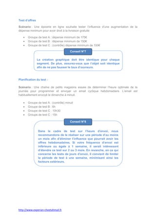 Test d’offres

Scénario : Une épicerie en ligne souhaite tester l’influence d’une augmentation de la
dépense minimum pour avoir droit à la livraison gratuite

       Groupe de test A : dépense minimum de 175€
       Groupe de test B : dépense minimum de 150€
       Groupe de test C : (contrôle) dépense minimum de 100€

                                        Conseil N°7

                La création graphique doit être identique pour chaque
                segment. De plus, assurez-vous que l’objet soit identique
                afin de ne pas fausser le taux d’ouvreurs.



Planification du test :

Scénario : Une chaîne de petits magasins essaie de déterminer l’heure optimale de la
journée pour programmer et envoyer un email cyclique hebdomadaire. L’email est
habituellement envoyé le dimanche à minuit.

       Groupe de test A : (contrôle) minuit
       Groupe de test B : 6h
       Groupe de test C : 10h30
       Groupe de test C : 15h

                                        Conseil N°8


                Dans le cadre de test sur l’heure d’envoi, nous
                recommandons de le réaliser sur une période d’au moins
                un mois afin d’éliminer l’influence que pourrait avoir les
                offres hebdomadaires. Si votre fréquence d’envoi est
                inférieure ou égale à 1 semaine, il serait intéressant
                d’étendre ce test sur 2 ou 3 mois. En revanche, en ce qui
                concerne les tests de jours d’envoi, il convient de limiter
                la période de test à une semaine, minimisant ainsi les
                facteurs extérieurs.




http://www.experian-cheetahmail.fr
 
