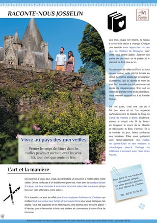 Pour faire de vos vacances
un moment unique,
on vous attend à Josselin,
21 Rue Olivier de Clisson.
Tél. : 02 97 22 36 43
RACONTE-NOUS JOSSELIN
Vivre au pays des merveilles
Prenez le temps de flâner dans les
ruelles pavées et surtout levez les yeux.
Ici, tout n’est que conte de fées.
L’art et la manière
On a pensé à vous. Oui, vous, qui cherchez un souvenir à mettre dans votre
valise. On ne parle pas d’un traditionnel porte-clé, mais bien de quelque chose
d’unique, qui fera remonter à la surface la bonne odeur des vacances (et qui
fera son petit effet dans votre salon).
Et à Josselin, ce sont en effet plus d’une vingtaine d’artisans et d’artistes qui
mettent tout leur coeur, leur temps et leur savoir-faire pour vous fabriquer ces
objets. Tous les supports et les techniques sont permis pour se faire plaisir !
N’hésitez pas à demander la liste des ateliers et commerces à votre office de
tourisme.
Les trois coups ont retenti, le rideau
s’ouvre et le décor a changé. Chaque
pas semble vous rapprocher un peu
plus de l’histoire de Bretagne, pour
votre plus grand plaisir. Josselin fait
partie de ces lieux où le passé et le
présent ne font plus qu’un.
Surplombant la vallée de l’Oust du haut
de son rocher, cette cité fut fondée au
début du XIème siècle par le seigneur
Guéthenoc, qui lui donna le nom de
son fils : Josselin (on lui pardonne cet
accès de mégalomanie). S’en suit un
défilé de grands noms et de péripéties,
nous menant aujourd’hui à la Famille
Rohan.
De nos jours, c’est une cité où il
fait bon vivre et où l’on apprécie
particulièrement la balade le long du
Canal de Nantes à Brest. D’ailleurs,
suivez le circuit «Au fil de l’eau»
en longeant le cours de la Minette
et découvrez le Bois d’amour. Et à
la tombée du jour, faites confiance
aux lumières. Elles vous guideront
vers l’émerveillement, des ruelles
de Sainte-Croix et ses maisons à
colombages jusqu’à l’horloge du
millénaire s’amusant avec l’eau et les
heures.
Retrouvez toutes les infos pratiques des sites de visites (horaires, accès, jours d’ouverture, tarifs ...) en pages 38/39.
10
 