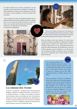 La colonne des Trente
Avez- vous pensé à faire un tour
dans les anciennes écuries du château ? Il ne
serait pas question de rater l’occasion de s’offrir
un petit moment de nostalgie ! On vous conseille
donc un petit arrêt au musée de poupées
et jouets qui expose près de 600 objets,
collectionnés depuis le XIXème siècle par les
Rohan.
Avant de prendre la direction de Malestroit,
suivez l’Oust et découvrez le charmant village de
St-Servant. Au coeur de la Chapelle St-Gobrien
subsiste une bien curieuse légende : les jeunes
filles désireuses de se marier dans l’année
devraient faire sept fois le tour du tombeau
du saint en se gardant d’effleurer le mur et la
sépulture pour voir leur voeu exaucé. Alors,
préparez vos bouquets mesdemoiselles !
11
Dix siècles d’histoire et de courants architecturaux se sont
succédés, donnant aujourd’hui au Château de Josselin son
allure majestueuse. A chaque instant, il semble qu’un chevalier
en armure ou qu’une duchesse en crinoline pourraient venir
nous saluer.
Tout en contraste, ses trois tours féodales cohabitent avec sa
façade Renaissance finement sculptée et dominent un élégant
parc. Si vous n’avez pas encore succombé au parfum des
roses, vous ne pourrez qu’être séduits par l’intérieur de
la demeure et en particulier par l’immensité et
la richesse de sa bibliothèque.
Prenons de la hauteur et montons les 138 marches du
clocher de la Basilique Notre-Dame du Roncier. Veillant
sur la Petite Cité de Caractère, elle symbolise à la perfection
le style gothique flamboyant très utilisé au XVème siècle.
Mais son histoire est bien plus ancienne. On raconte ainsi,
qu’en 808, un laboureur travaillant à l’emplacement de l’église
actuelle, trouva une statue de la Vierge dans les ronces. Il
emporta la statue chez lui en vain, puisqu’elle retourna sans
cesse là où elle fut découverte. On lui dédia alors un culte, où
la fille du laboureur recouvra d’ailleurs la vue. 200 ans plus
tard, la basilique fut érigée et aujourd’hui encore les pélerins
accourent le 8 septembre pour le Grand Pardon de Notre-
Dame du Roncier.
Au lieu-dit « La pyramide », pendant la Guerre de Succession de
Bretagne, se déroula un important fait d’armes. Le 26 mars 1351,
au «Chêne de Mi-voie », à Guillac, entre Josselin et Ploërmel,
trente chevaliers bretons commandés par Jean de Beaumanoir
affrontent les trente chevaliers anglo-bretons de Bamborough. A
la suite d’un long duel, Beaumanoir et ses hommes sont déclarés
vainqueurs. En 1819, un obélisque composé de trente pierres de
granit fut érigé en souvenir du Combat des Trente.
 