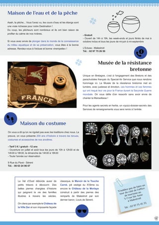 N’oubliez pas de faire un
tour du côté de l’office
de tourisme au
5-7 rue Ste Anne
à Malestroit
Tél. : 02 97 75 45 35
Aaah, la pêche... Vous l’avez vu, les cours d’eau et les étangs sont
une vraie richesse pour notre Destination !
Du coup, les pêcheurs sont nombreux et ils ont bien raison de
profiter du calme de nos rivières.
Si vous avez envie de plonger dans le monde de la connaissance
du milieu aquatique et de sa préservation, vous êtes à la bonne
adresse. Rendez-vous à l’écluse et bonne «trempette» !
Maison de l’eau et de la pêche
- Gratuit
- Ouvert de 14h à 19h, les week-ends et jours fériés de mai à
octobre inclus et tous les jours de mi-juin à mi-septembre
L’Ecluse - Malestroit
Tél. : 02 97 75 26 50
Unique en Bretagne, c’est à l’engagement des Bretons et des
parachutistes français du Special Air Service que nous rendons
hommage ici. Le Musée de la résistance bretonne met en
lumière, avec justesse et émotion, ces hommes et ces femmes
qui ont risqué leur vie pour la France durant la Seconde Guerre
mondiale. On vous défie d’en ressortir sans avoir envie de
chanter la Marseillaise !
Pour les agents secrets en herbe, un «quizz-dossier-secret» des
Services de renseignements vous sera remis à l’entrée.
On vous a dit qu’on ne rigolait pas avec les traditions chez nous. La
preuve, on vous présente 200 ans d’histoire à travers les tenues,
costumes et accessoires de nos ancêtres.
- Tarif 3 € / gratuit - 12 ans
- Ouverture en juillet et août tous les jours de 10h à 12h30 et de
14h30 à 18h30, le dimanche de 14h30 à 18h30
- Toute l’année sur réservation
9 Rue du Pavé - Sérent
Tél. : 06 63 24 96 07
Musée de la résistance
bretonne
Maison du costume
13
classique, le Manoir de la Touche
Carné, joli vestige du XVème ou
encore le Château de la Morlaye
construit à partir des pierres des
remparts de Malestroit par son
dernier baron, Louis de Sérent.
Le Val d’Oust déborde aussi de
petits trésors à découvrir. Des
belles pierres chargées d’histoire
qui peignent la vie des familles
illustres à travers les siècles.
On citera par exemple le Château de
la Ville Der et son imposante façade
 