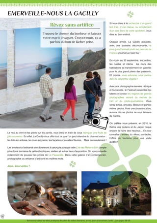 Si vous êtes à la recherche d’un grand
bol d’air, d’une claque, ou simplement
d’un saut hors de votre quotidien, vous
êtes au bon endroit.
Chaque année, La Gacilly accueille,
avec une justesse déconcertante, le
plus grand festival photo en plein air de
France et ça fait un bien fou !
Du 4 juin au 30 septembre, les jardins,
les ruelles et même les murs des
habitations se transforment en galeries
pour le plus grand plaisir des passants.
Et promis, vous adorerez vous perdre
dans le labyrinthe végétal !
Avec une photographie sensée, éthique
et humaniste, le Festival rassemble les
talents et croise les regards de grands
photographes venant du monde de
l’art et du photo-journalisme. Vous
serez émus, amusés, éblouis et parfois
même perdus. Mais une chose est sûre,
aucune de ces photos ne vous laissera
de marbre.
On préfère vous prévenir, en 2016, le
thème des océans et du Japon risque
encore de faire des heureux... Et pour
connaître l’envers du décor, contactez
l’office de tourisme pour une visite
guidée !
EMERVEILLE-NOUS LA GACILLY
Le nez au vent et les pieds sur les pavés, vous êtes en train de vous fabriquer une foule de
jolis souvenirs. En effet, La Gacilly vous offre tout ce que l’on peut attendre du charme breton :
les toits en ardoise, les murs en pierre, les façades et venelles fleuries… Mais pas seulement !
Les amateurs d’artisanat s’en donneront à cœur joie puisque cette Cité des Métiers d’Art compte
plus d’une trentaine de petites boutiques, ateliers et autres lieux d’exposition. On vous conseille
notamment de pousser les portes de La Passerelle. Dans cette galerie d’art contemporain,
photographie ou artisanat d’art sont les maîtres-mots.
Alors, émerveillés ?
Rêvez sans artifice
Trouvez le chemin du bonheur et laissez
votre esprit divaguer. Croyez-nous, ça a
parfois du bon de lâcher prise.
14
Retrouvez toutes les infos pratiques des sites de visites (horaires, accès, jours d’ouverture, tarifs ...) en pages 38/39.
 