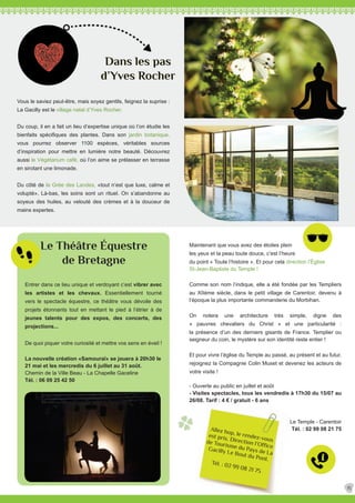 Entrer dans ce lieu unique et verdoyant c’est vibrer avec
les artistes et les chevaux. Essentiellement tourné
vers le spectacle équestre, ce théâtre vous dévoile des
projets étonnants tout en mettant le pied à l’étrier à de
jeunes talents pour des expos, des concerts, des
projections...
De quoi piquer votre curiosité et mettre vos sens en éveil !
La nouvelle création «Samouraï» se jouera à 20h30 le
21 mai et les mercredis du 6 juillet au 31 août.
Chemin de la Ville Beau - La Chapelle Gaceline
Tél. : 06 09 25 42 50
Dans les pas
d’Yves Rocher
Le Théâtre Équestre
de Bretagne
Vous le saviez peut-être, mais soyez gentils, feignez la suprise :
La Gacilly est le village natal d’Yves Rocher.
Du coup, il en a fait un lieu d’expertise unique où l’on étudie les
bienfaits spécifiques des plantes. Dans son jardin botanique,
vous pourrez observer 1100 espèces, véritables sources
d’inspiration pour mettre en lumière notre beauté. Découvrez
aussi le Végétarium café, où l’on aime se prélasser en terrasse
en sirotant une limonade.
Du côté de la Grée des Landes, «tout n’est que luxe, calme et
volupté». Là-bas, les soins sont un rituel. On s’abandonne au
soyeux des huiles, au velouté des crèmes et à la douceur de
mains expertes.
Allez hop, le rendez-vous
est pris. Direction l’Office
de Tourisme du Pays de La
Gacilly Le Bout du Pont.
Tél. : 02 99 08 21 75
Maintenant que vous avez des étoiles plein
les yeux et la peau toute douce, c’est l’heure
du point « Toute l’histoire ». Et pour cela direction l’Église
St-Jean-Baptiste du Temple !
Comme son nom l’indique, elle a été fondée par les Templiers
au XIIème siècle, dans le petit village de Carentoir, devenu à
l’époque la plus importante commanderie du Morbihan.
On notera une architecture très simple, digne des
« pauvres chevaliers du Christ » et une particularité :
la présence d’un des derniers gisants de France. Templier ou
seigneur du coin, le mystère sur son identité reste entier !
Et pour vivre l’église du Temple au passé, au présent et au futur,
rejoignez la Compagnie Colin Muset et devenez les acteurs de
votre visite !
- Ouverte au public en juillet et août
- Visites spectacles, tous les vendredis à 17h30 du 15/07 au
26/08. Tarif : 4 € / gratuit - 6 ans
Le Temple - Carentoir
Tél. : 02 99 08 21 75
15
 