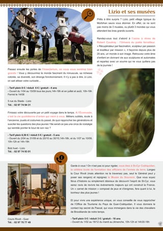 Passez ensuite les portes de l’Insectarium, où vous vous sentirez bien
grands ! Vous y découvrirez le monde fascinant du minuscule, sa richesse
colorée, sa diversité, son étrange fonctionnement. Il n’y a pas à dire, à Lizio,
on sait attiser votre curiosité...
- Tarif plein 8 € / réduit 6 € / gratuit - 4 ans
- Ouvert du 1/04 au 15/09 tous les jours,14h-18h et en juillet et août, 10h-19h
Fermé le 14/08
5 rue du Stade - Lizio
Tél. : 02 97 74 94 31
Finissez votre découverte par un petit voyage dans le temps. A l’Écomusée,
c’est la vie quotidienne d’antan qui vient à vous. Métiers oubliés, école à
l’ancienne, jouets et costumes du passé, de quoi rapprocher les générations et
susciter les questions des plus jeunes ! Ne serait-ce pas une once de nostalgie
qui semble pointer le bout de son nez ?
- Tarif plein 6,50 € / réduit 5 € / gratuit - 5 ans
- Ouvert du 2/04 au 31/09 et du 20/10 au 30/10,14h-18h, et du 1/07 au 10/09,
10h-12h et 14h-19h
Bob huet - Lizio
Tél. : 02 97 74 93 01
Lizio et ses musées
Prêts à être surpris ? Lizio, petit village typique du
Morbihan saura vous étonner. En effet, ce ne sont
pas moins de 3 musées, ou plutôt 3 mondes qui vous
attendent les bras grands ouverts.
Rendez-vous tout d’abord à l’usine à rêves de
Robert Coudray : l’Univers du poète ferrailleur.
« Récupérateur par fascination, sculpteur par passion
et éveilleur par mission », il façonne depuis plus de
20 ans, un monde à son image. Retrouvez votre âme
d’enfant en donnant vie aux sculptures et automates
et repartez avec un sourire qui ne vous quittera pas
de la journée !
Garde à vous ! On n’est pas ici pour rigoler, vous êtes à St-Cyr Coëtquidan,
la célèbre école de formation des officiers de l’armée de terre. Longez
la Cour Rivoli (mais attention ne la traversez pas, seul le Général peut y
poser ses rangers) et rejoignez le Musée du Souvenir. Que vous soyez
férus d’histoire ou simplement désireux de découvrir l’esprit de St-Cyr, vous
serez ravis de revivre les évènements majeurs qui ont construit la France.
Un « carnet de mission » composé de jeux et d’énigmes, fera quant à lui, le
bonheur des plus jeunes !
Et pour vivre une expérience unique, on vous conseille de vous rapprocher
de l’Office de Tourisme du Pays de Guer-Coëtquidan. Il vous donnera le
contact top secret de Pascal, qui vous immergera dans la vie des chevaliers
de Brocéliande de notre temps.
17
- Tarif plein 5 € / réduit 3 € / gratuit - 18 ans
- Ouvert du 1/02 au 18/12 du mardi au dimanche, 10h-12h et 14h30-18h
Cours Rivoli - Guer
Tél. : 02 97 70 77 49
 